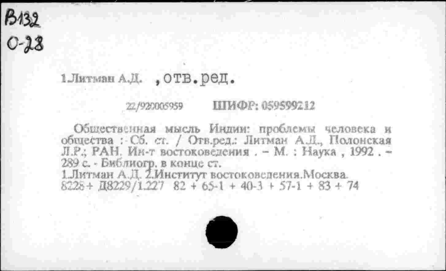 ﻿ftijî о-дз
1 Лигман АД. , О ТВ . р еД.
22/920005959 ШИФР: «S95992U
Общественная мысль Индии- проблемы человека и общества : С5. ст. / Отв.ред.: Лигман А.Д., Полонская Л.Р.; РАН, Ин-т востоковедения . - М. : Наука , 1992 . -289 с. - Библиогр. в конце ст.
1-Литман А.Д /.Институт востоковедения.Москва 8228+ Д8229/1227 82 + 65-1 + 40-1 + 57-1 + 83 + 74